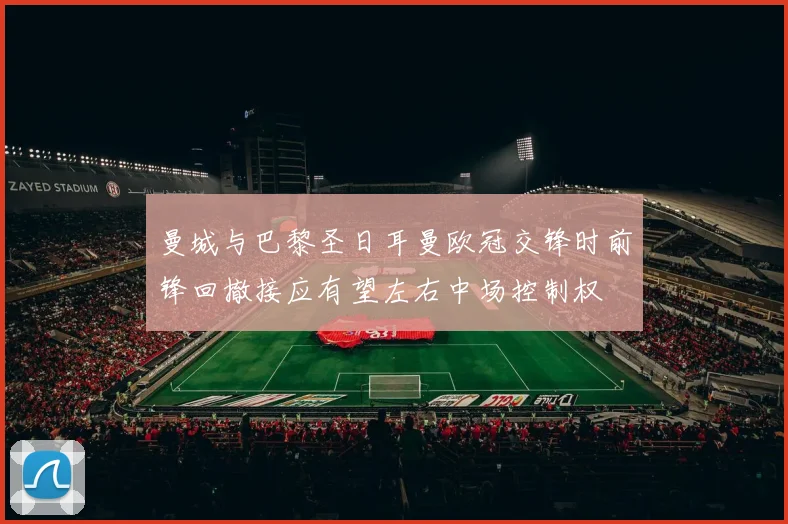 曼城与巴黎圣日耳曼欧冠交锋时前锋回撤接应有望左右中场控制权