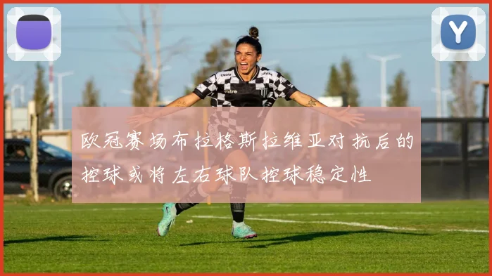 欧冠赛场布拉格斯拉维亚对抗后的控球或将左右球队控球稳定性