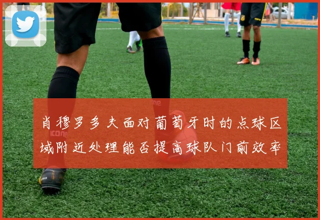 肖穆罗多夫面对葡萄牙时的点球区域附近处理能否提高球队门前效率