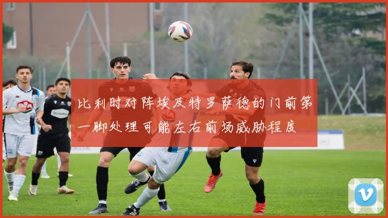 比利时对阵埃及特罗萨德的门前第一脚处理可能左右前场威胁程度