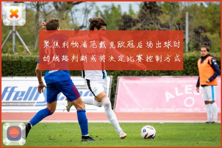 聚焦利物浦范戴克欧冠后场出球时的线路判断或将决定比赛控制方式