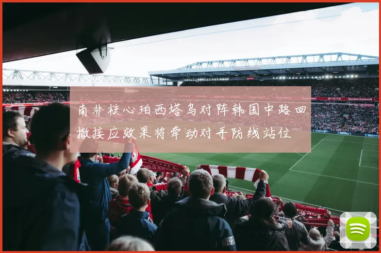 南非核心珀西塔乌对阵韩国中路回撤接应效果将牵动对手防线站位